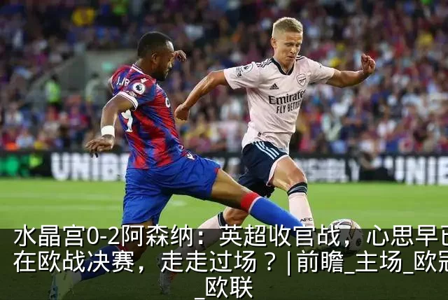 水晶宫0-2阿森纳:英超收官战,心思早已在欧战决赛,走走过场?|前瞻_主场_欧冠_欧联