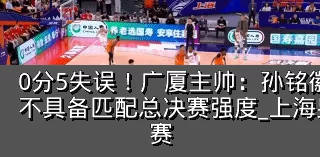 0分5失误！广厦主帅：孙铭徽提前复出状态不具备匹配总决赛强度_上海男篮_防守_比赛
