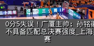 0分5失误！广厦主帅：孙铭徽提前复出状态不具备匹配总决赛强度_上海男篮_防守_比赛