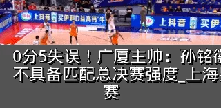 0分5失误！广厦主帅：孙铭徽提前复出状态不具备匹配总决赛强度_上海男篮_防守_比赛