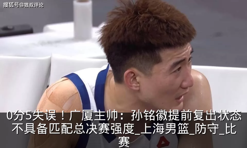 0分5失误！广厦主帅：孙铭徽提前复出状态不具备匹配总决赛强度_上海男篮_防守_比赛